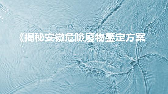 《揭秘安徽危險廢物鑒定方案，隱藏著怎樣的危機？》